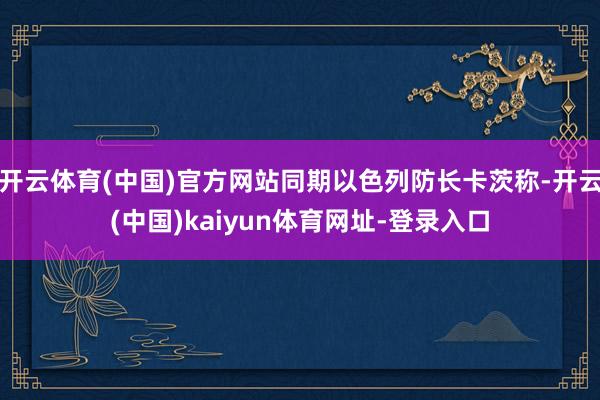 开云体育(中国)官方网站同期以色列防长卡茨称-开云(中国)kaiyun体育网址-登录入口