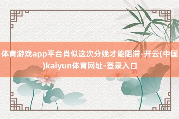 体育游戏app平台肖似这次分娩才能阻滞-开云(中国)kaiyun体育网址-登录入口