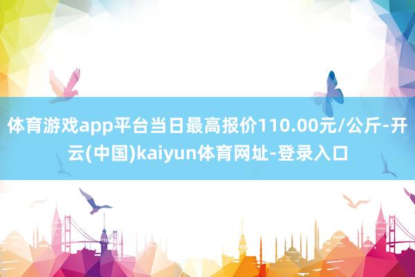 体育游戏app平台当日最高报价110.00元/公斤-开云(中国)kaiyun体育网址-登录入口