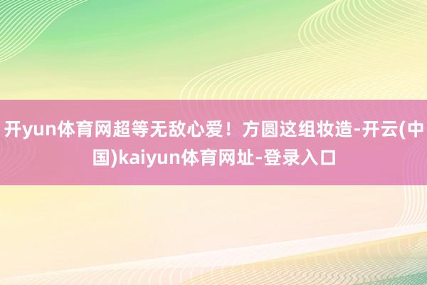 开yun体育网超等无敌心爱！方圆这组妆造-开云(中国)kaiyun体育网址-登录入口