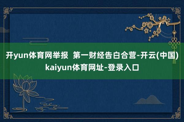 开yun体育网举报  第一财经告白合营-开云(中国)kaiyun体育网址-登录入口