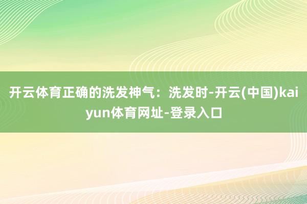 开云体育正确的洗发神气:洗发时-开云(中国)kaiyun体育网址-登录入口