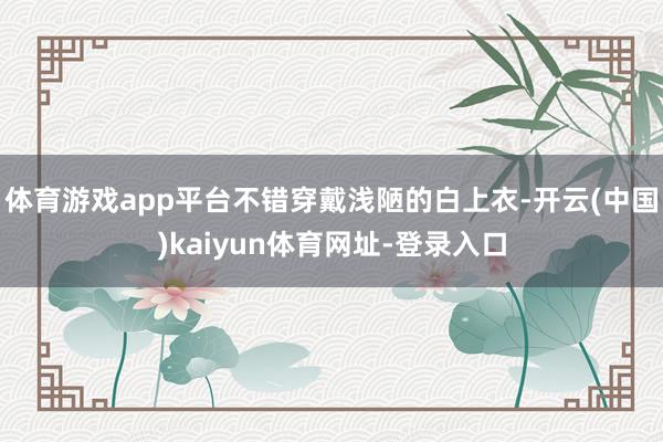 体育游戏app平台不错穿戴浅陋的白上衣-开云(中国)kaiyun体育网址-登录入口