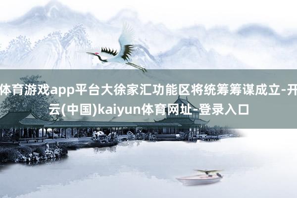 体育游戏app平台大徐家汇功能区将统筹筹谋成立-开云(中国)kaiyun体育网址-登录入口