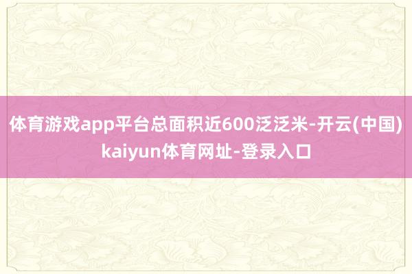 体育游戏app平台总面积近600泛泛米-开云(中国)kaiyun体育网址-登录入口