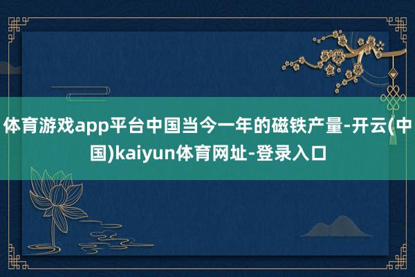 体育游戏app平台中国当今一年的磁铁产量-开云(中国)kaiyun体育网址-登录入口