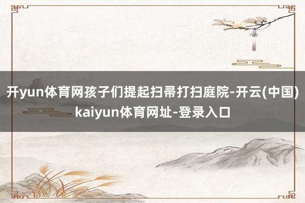 开yun体育网孩子们提起扫帚打扫庭院-开云(中国)kaiyun体育网址-登录入口