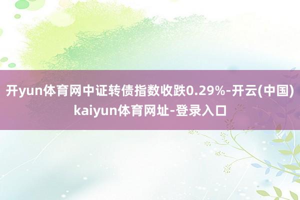 开yun体育网中证转债指数收跌0.29%-开云(中国)kaiyun体育网址-登录入口