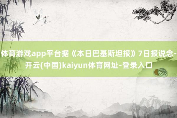 体育游戏app平台据《本日巴基斯坦报》7日报说念-开云(中国)kaiyun体育网址-登录入口