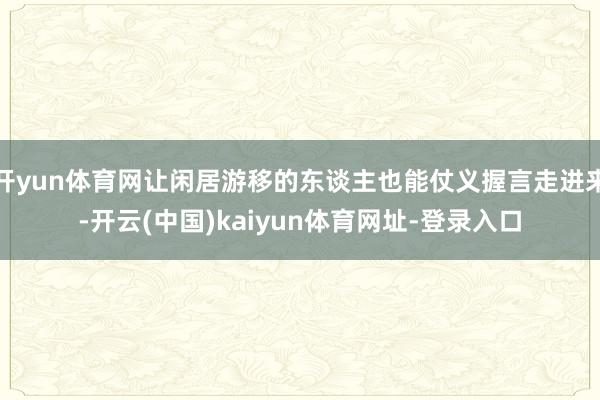 开yun体育网让闲居游移的东谈主也能仗义握言走进来-开云(中国)kaiyun体育网址-登录入口