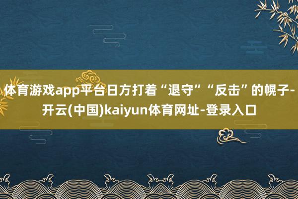 体育游戏app平台日方打着“退守”“反击”的幌子-开云(中国)kaiyun体育网址-登录入口