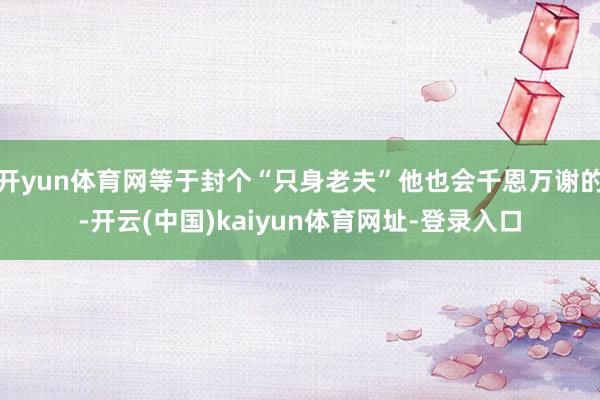 开yun体育网等于封个“只身老夫”他也会千恩万谢的-开云(中国)kaiyun体育网址-登录入口