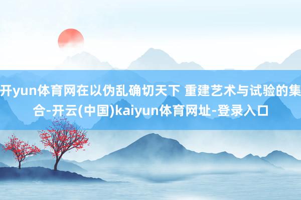 开yun体育网在以伪乱确切天下 重建艺术与试验的集合-开云(中国)kaiyun体育网址-登录入口