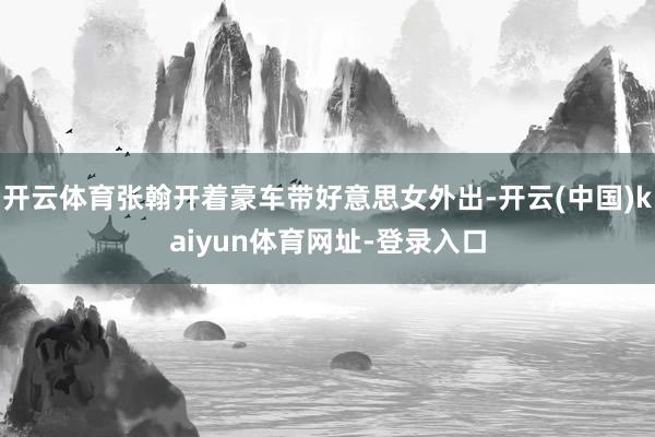 开云体育张翰开着豪车带好意思女外出-开云(中国)kaiyun体育网址-登录入口