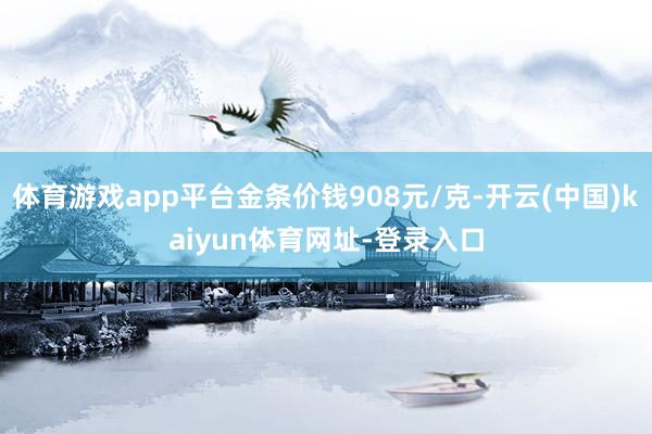 体育游戏app平台金条价钱908元/克-开云(中国)kaiyun体育网址-登录入口
