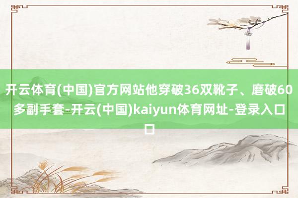 开云体育(中国)官方网站他穿破36双靴子、磨破60多副手套-开云(中国)kaiyun体育网址-登录入口