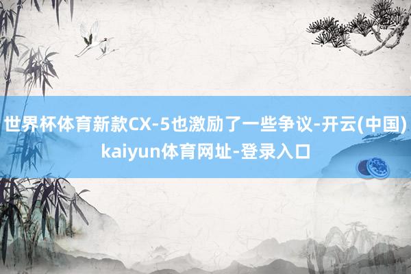 世界杯体育新款CX-5也激励了一些争议-开云(中国)kaiyun体育网址-登录入口