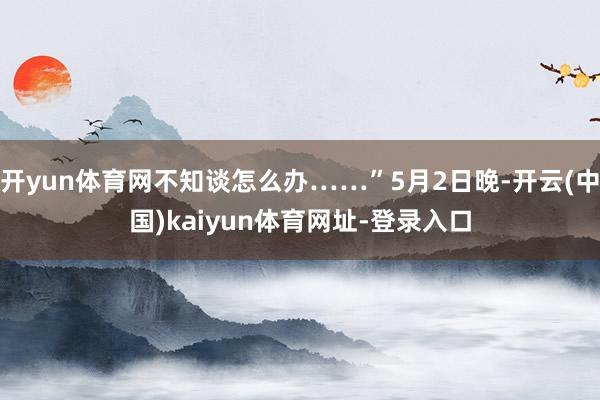 开yun体育网不知谈怎么办……”5月2日晚-开云(中国)kaiyun体育网址-登录入口