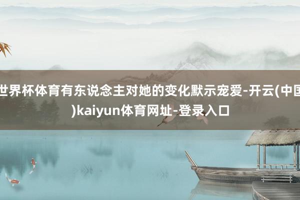 世界杯体育有东说念主对她的变化默示宠爱-开云(中国)kaiyun体育网址-登录入口