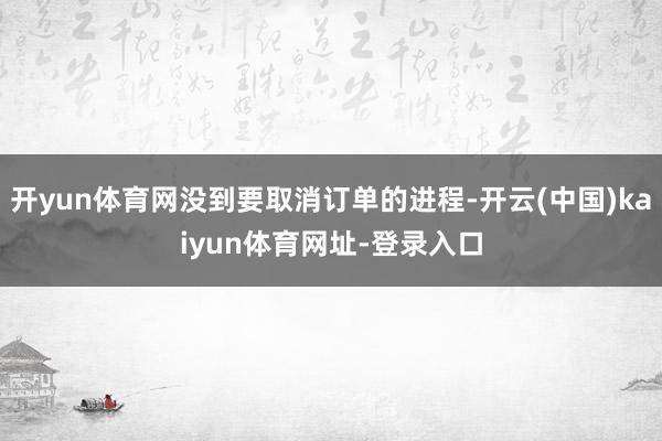 开yun体育网没到要取消订单的进程-开云(中国)kaiyun体育网址-登录入口