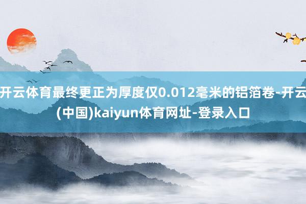 开云体育最终更正为厚度仅0.012毫米的铝箔卷-开云(中国)kaiyun体育网址-登录入口