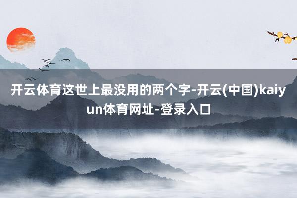 开云体育这世上最没用的两个字-开云(中国)kaiyun体育网址-登录入口