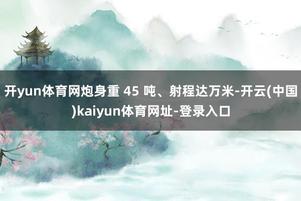 开yun体育网炮身重 45 吨、射程达万米-开云(中国)kaiyun体育网址-登录入口