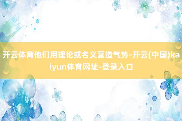 开云体育他们用理论或名义营造气势-开云(中国)kaiyun体育网址-登录入口