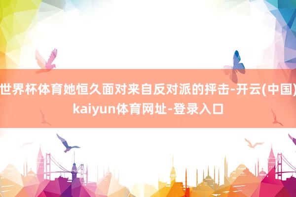 世界杯体育她恒久面对来自反对派的抨击-开云(中国)kaiyun体育网址-登录入口