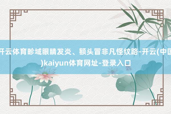 开云体育畛域眼睛发炎、额头冒非凡怪纹路-开云(中国)kaiyun体育网址-登录入口