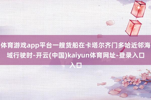 体育游戏app平台一艘货船在卡塔尔齐门多哈近邻海域行驶时-开云(中国)kaiyun体育网址-登录入口