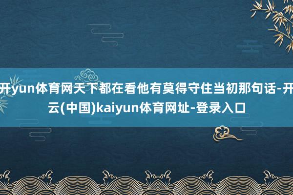 开yun体育网天下都在看他有莫得守住当初那句话-开云(中国)kaiyun体育网址-登录入口