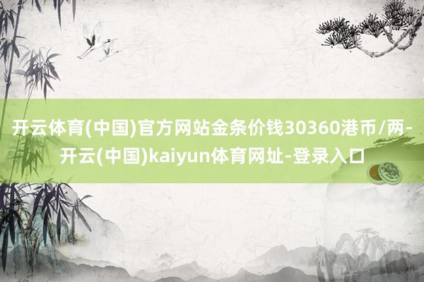 开云体育(中国)官方网站金条价钱30360港币/两-开云(中国)kaiyun体育网址-登录入口