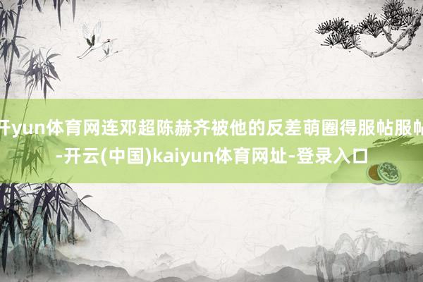 开yun体育网连邓超陈赫齐被他的反差萌圈得服帖服帖-开云(中国)kaiyun体育网址-登录入口
