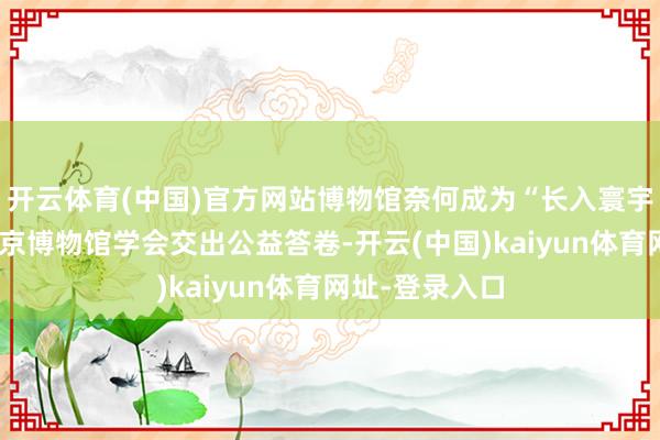 开云体育(中国)官方网站博物馆奈何成为“长入寰宇的桥梁”？北京博物馆学会交出公益答卷-开云(中国)kaiyun体育网址-登录入口