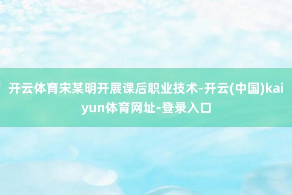 开云体育宋某明开展课后职业技术-开云(中国)kaiyun体育网址-登录入口