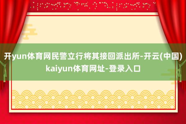开yun体育网民警立行将其接回派出所-开云(中国)kaiyun体育网址-登录入口