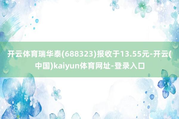 开云体育瑞华泰(688323)报收于13.55元-开云(中国)kaiyun体育网址-登录入口