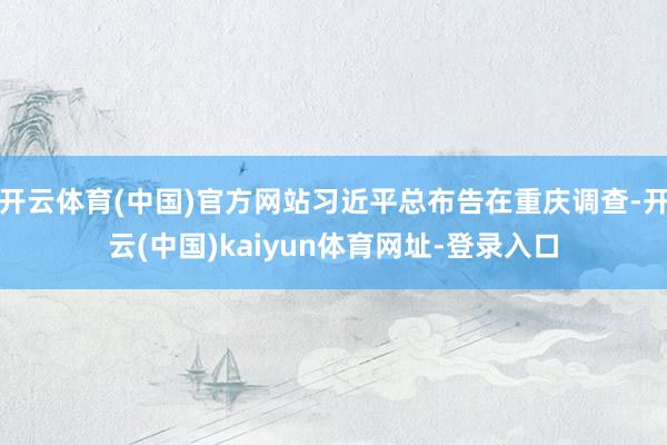 开云体育(中国)官方网站习近平总布告在重庆调查-开云(中国)kaiyun体育网址-登录入口