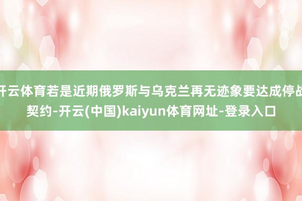 开云体育若是近期俄罗斯与乌克兰再无迹象要达成停战契约-开云(中国)kaiyun体育网址-登录入口