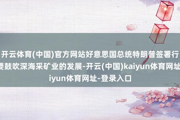 开云体育(中国)官方网站好意思国总统特朗普签署行政高歌：要鼓吹深海采矿业的发展-开云(中国)kaiyun体育网址-登录入口