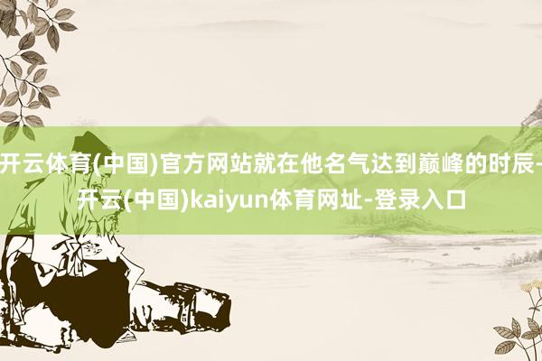 开云体育(中国)官方网站就在他名气达到巅峰的时辰-开云(中国)kaiyun体育网址-登录入口