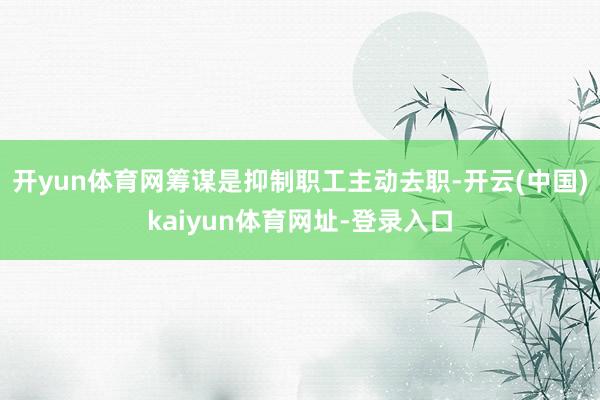 开yun体育网筹谋是抑制职工主动去职-开云(中国)kaiyun体育网址-登录入口