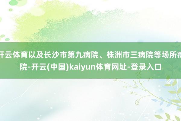 开云体育以及长沙市第九病院、株洲市三病院等场所病院-开云(中国)kaiyun体育网址-登录入口