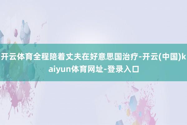 开云体育全程陪着丈夫在好意思国治疗-开云(中国)kaiyun体育网址-登录入口