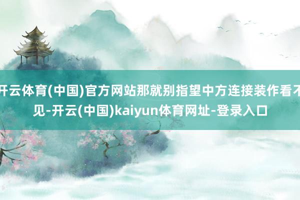 开云体育(中国)官方网站那就别指望中方连接装作看不见-开云(中国)kaiyun体育网址-登录入口