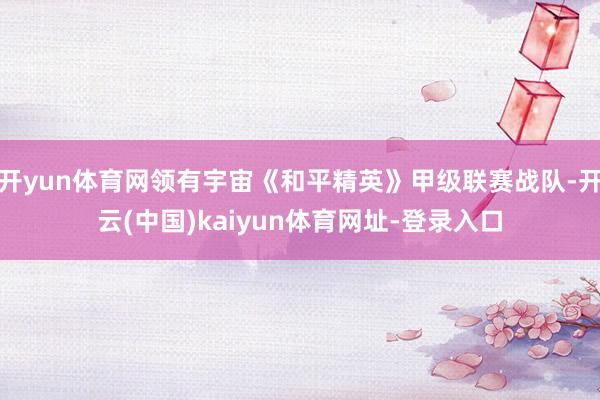开yun体育网领有宇宙《和平精英》甲级联赛战队-开云(中国)kaiyun体育网址-登录入口