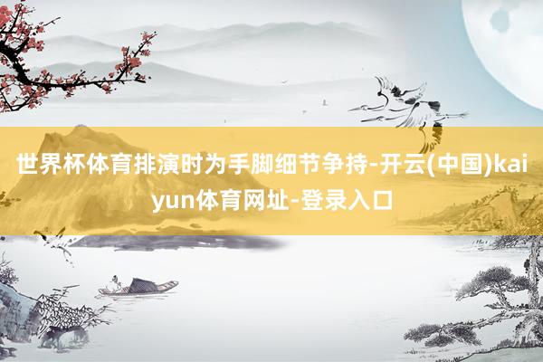 世界杯体育排演时为手脚细节争持-开云(中国)kaiyun体育网址-登录入口