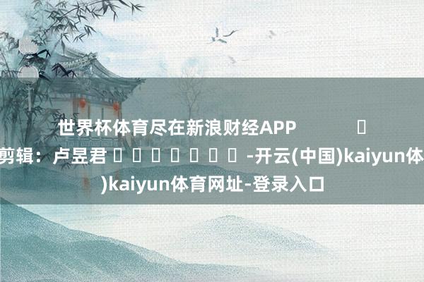 世界杯体育尽在新浪财经APP            						背负剪辑：卢昱君 							-开云(中国)kaiyun体育网址-登录入口