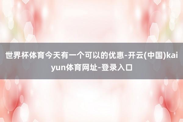 世界杯体育今天有一个可以的优惠-开云(中国)kaiyun体育网址-登录入口